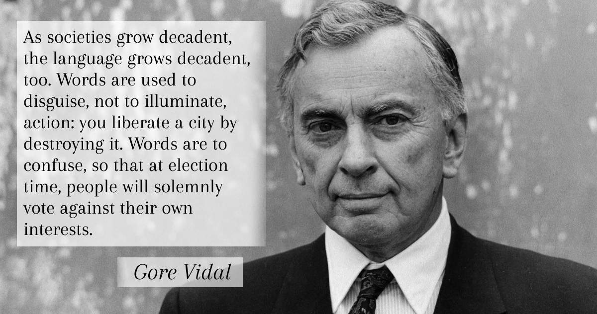As societies grow decadent, the language grows decadent, too. Words are used to disguise, not to illuminate, action: you liberate a city by destroying it. Words are to confuse, so that at election time, people will solemnly vote against their own interests. -Gore Vidal