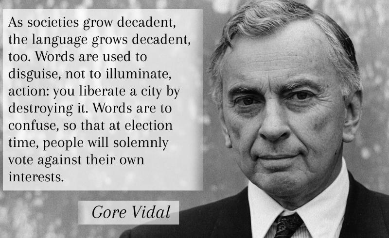 As societies grow decadent, the language grows decadent, too. Words are used to disguise, not to illuminate, action: you liberate a city by destroying it. Words are to confuse, so that at election time, people will solemnly vote against their own interests. -Gore Vidal